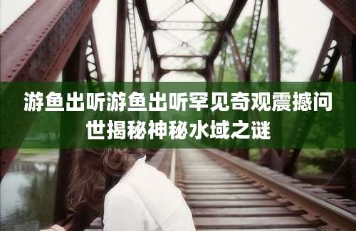 游鱼出听游鱼出听罕见奇观震撼问世揭秘神秘水域之谜