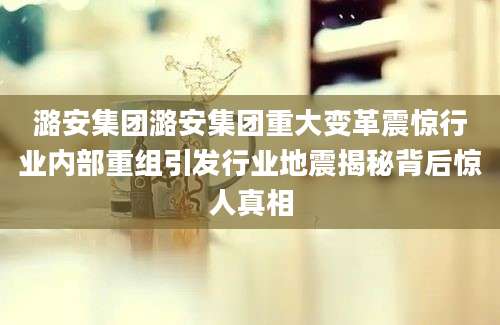 潞安集团潞安集团重大变革震惊行业内部重组引发行业地震揭秘背后惊人真相