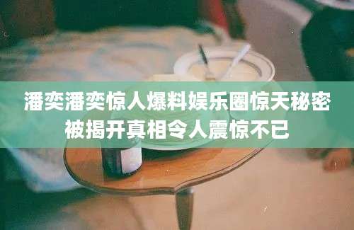潘奕潘奕惊人爆料娱乐圈惊天秘密被揭开真相令人震惊不已