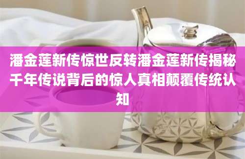 潘金莲新传惊世反转潘金莲新传揭秘千年传说背后的惊人真相颠覆传统认知
