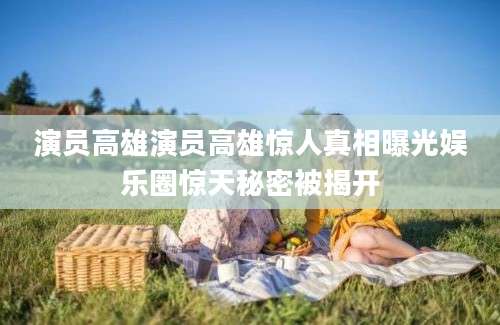 演员高雄演员高雄惊人真相曝光娱乐圈惊天秘密被揭开