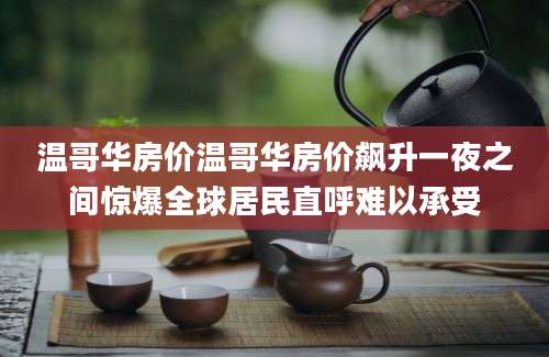 温哥华房价温哥华房价飙升一夜之间惊爆全球居民直呼难以承受