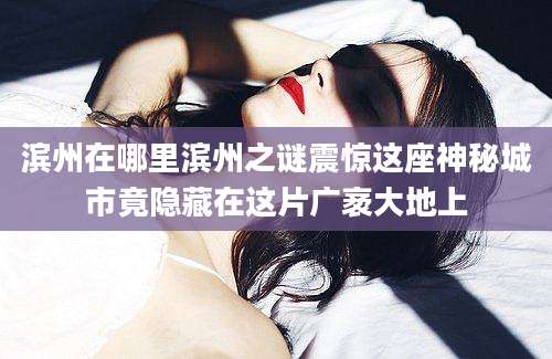 滨州在哪里滨州之谜震惊这座神秘城市竟隐藏在这片广袤大地上