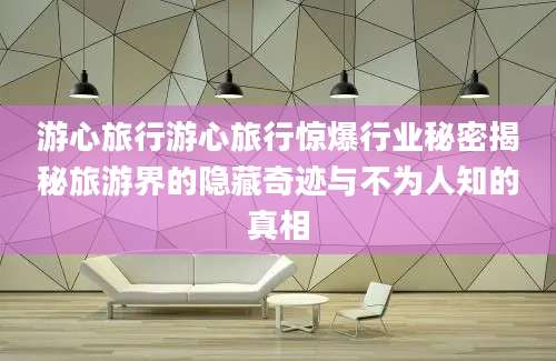 游心旅行游心旅行惊爆行业秘密揭秘旅游界的隐藏奇迹与不为人知的真相