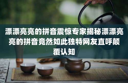 漂漂亮亮的拼音震惊专家揭秘漂漂亮亮的拼音竟然如此独特网友直呼颠覆认知