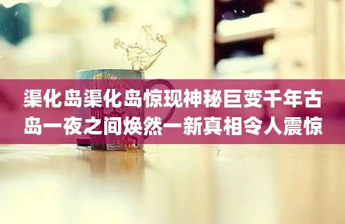 渠化岛渠化岛惊现神秘巨变千年古岛一夜之间焕然一新真相令人震惊