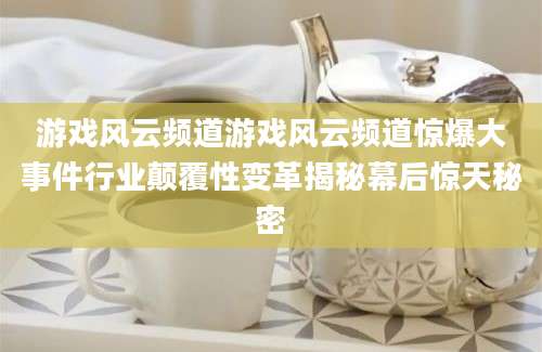 游戏风云频道游戏风云频道惊爆大事件行业颠覆性变革揭秘幕后惊天秘密