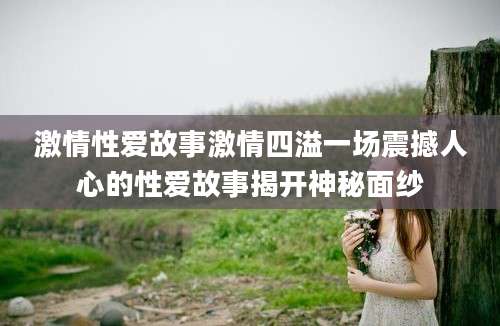 激情性爱故事激情四溢一场震撼人心的性爱故事揭开神秘面纱