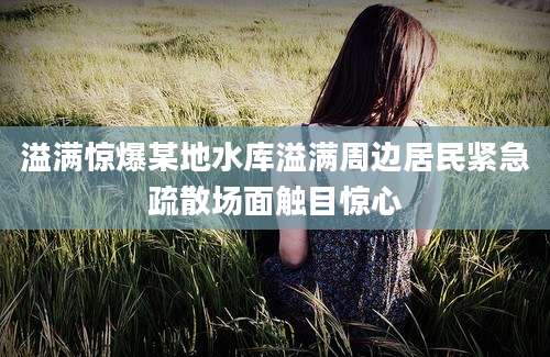 溢满惊爆某地水库溢满周边居民紧急疏散场面触目惊心