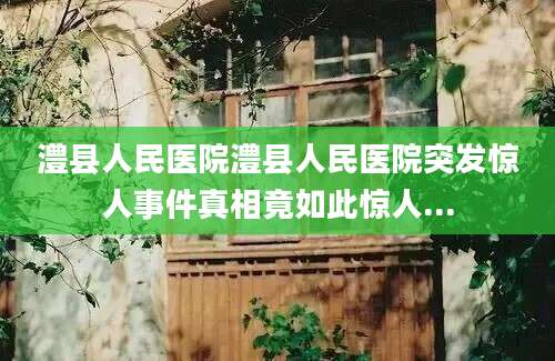 澧县人民医院澧县人民医院突发惊人事件真相竟如此惊人...