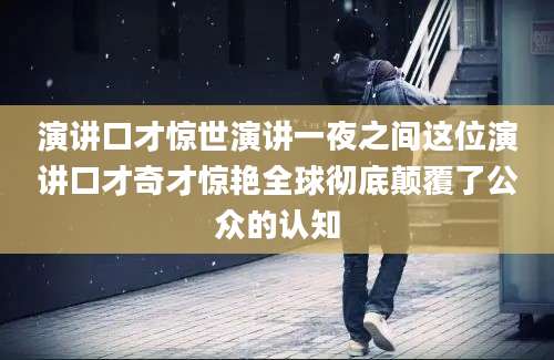 演讲口才惊世演讲一夜之间这位演讲口才奇才惊艳全球彻底颠覆了公众的认知
