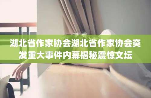 湖北省作家协会湖北省作家协会突发重大事件内幕揭秘震惊文坛