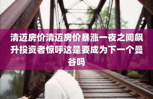 清迈房价清迈房价暴涨一夜之间飙升投资者惊呼这是要成为下一个曼谷吗