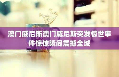 澳门威尼斯澳门威尼斯突发惊世事件惊悚瞬间震撼全城