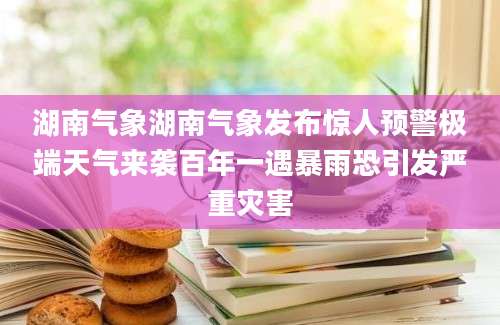 湖南气象湖南气象发布惊人预警极端天气来袭百年一遇暴雨恐引发严重灾害