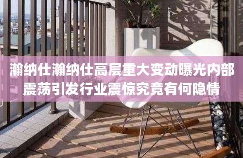 瀚纳仕瀚纳仕高层重大变动曝光内部震荡引发行业震惊究竟有何隐情