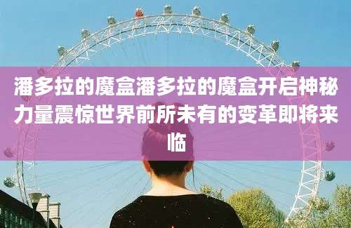 潘多拉的魔盒潘多拉的魔盒开启神秘力量震惊世界前所未有的变革即将来临