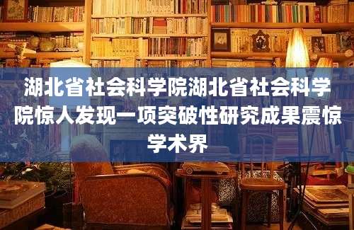 湖北省社会科学院湖北省社会科学院惊人发现一项突破性研究成果震惊学术界
