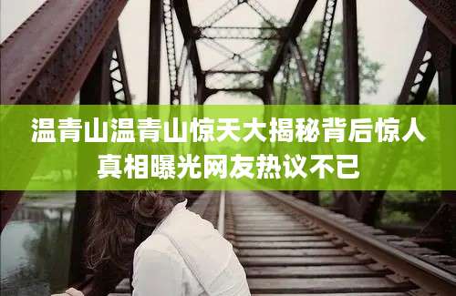 温青山温青山惊天大揭秘背后惊人真相曝光网友热议不已