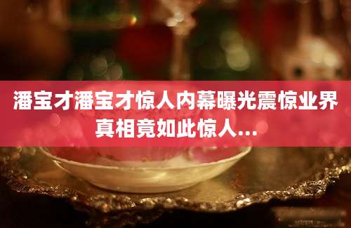 潘宝才潘宝才惊人内幕曝光震惊业界真相竟如此惊人...