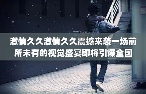 激情久久激情久久震撼来袭一场前所未有的视觉盛宴即将引爆全国