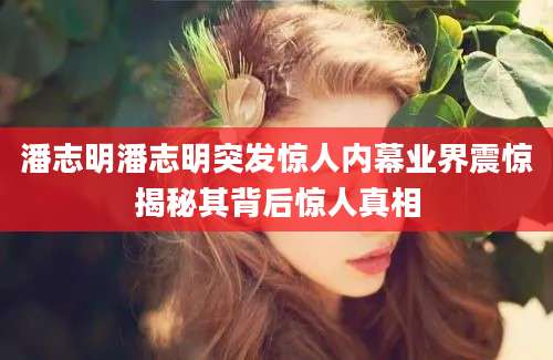 潘志明潘志明突发惊人内幕业界震惊揭秘其背后惊人真相