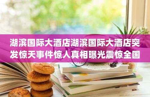 湖滨国际大酒店湖滨国际大酒店突发惊天事件惊人真相曝光震惊全国