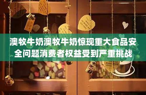 澳牧牛奶澳牧牛奶惊现重大食品安全问题消费者权益受到严重挑战