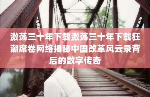 激荡三十年下载激荡三十年下载狂潮席卷网络揭秘中国改革风云录背后的数字传奇