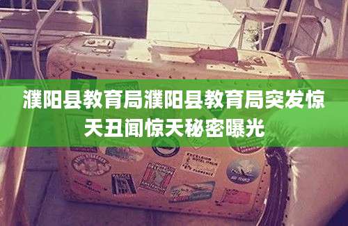濮阳县教育局濮阳县教育局突发惊天丑闻惊天秘密曝光