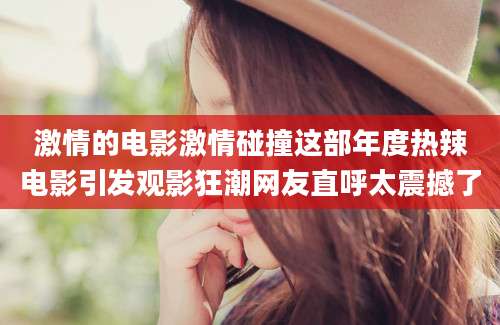激情的电影激情碰撞这部年度热辣电影引发观影狂潮网友直呼太震撼了