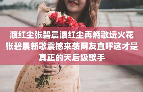 渡红尘张碧晨渡红尘再燃歌坛火花张碧晨新歌震撼来袭网友直呼这才是真正的天后级歌手