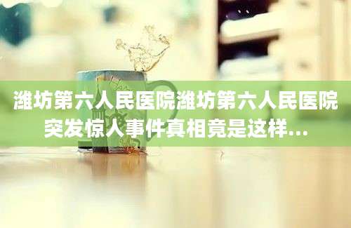 潍坊第六人民医院潍坊第六人民医院突发惊人事件真相竟是这样...