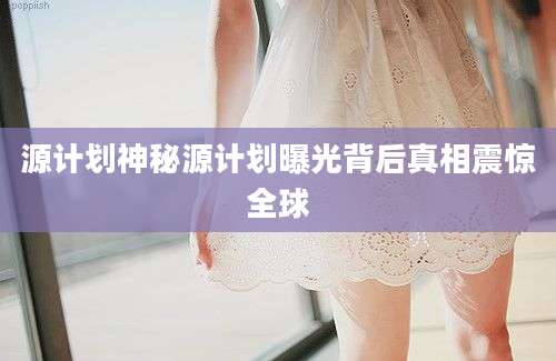 源计划神秘源计划曝光背后真相震惊全球