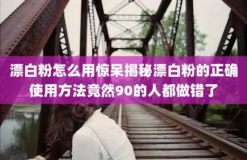 漂白粉怎么用惊呆揭秘漂白粉的正确使用方法竟然90的人都做错了