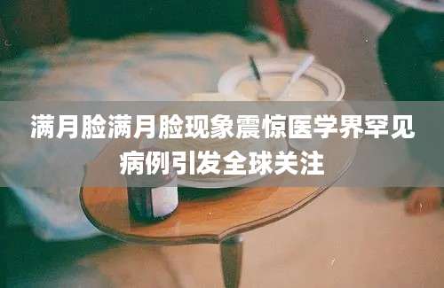 满月脸满月脸现象震惊医学界罕见病例引发全球关注