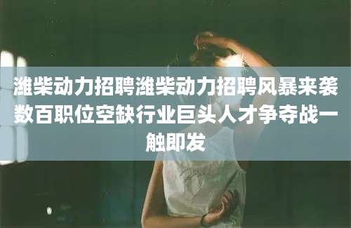 潍柴动力招聘潍柴动力招聘风暴来袭数百职位空缺行业巨头人才争夺战一触即发