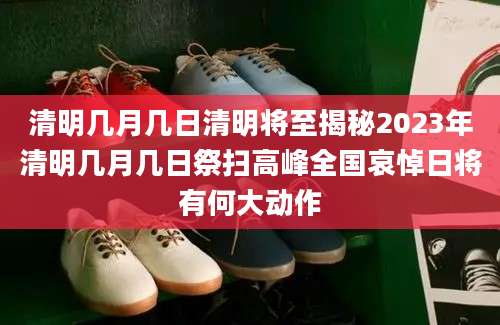 清明几月几日清明将至揭秘2023年清明几月几日祭扫高峰全国哀悼日将有何大动作
