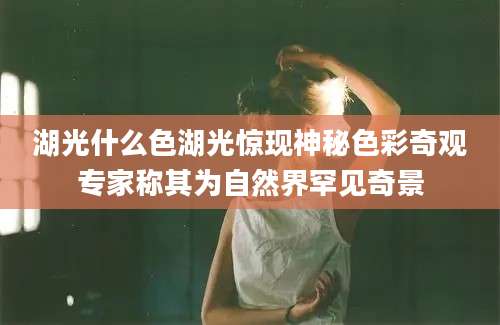 湖光什么色湖光惊现神秘色彩奇观专家称其为自然界罕见奇景