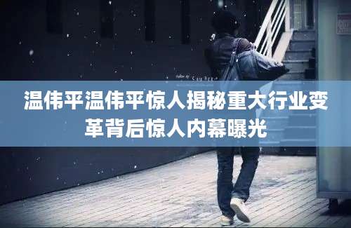 温伟平温伟平惊人揭秘重大行业变革背后惊人内幕曝光