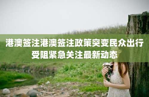港澳签注港澳签注政策突变民众出行受阻紧急关注最新动态
