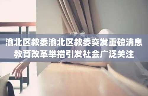 渝北区教委渝北区教委突发重磅消息教育改革举措引发社会广泛关注