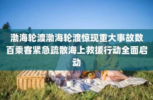 渤海轮渡渤海轮渡惊现重大事故数百乘客紧急疏散海上救援行动全面启动