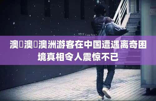 澳囧澳囧澳洲游客在中国遭遇离奇困境真相令人震惊不已