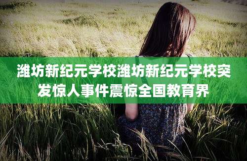 潍坊新纪元学校潍坊新纪元学校突发惊人事件震惊全国教育界