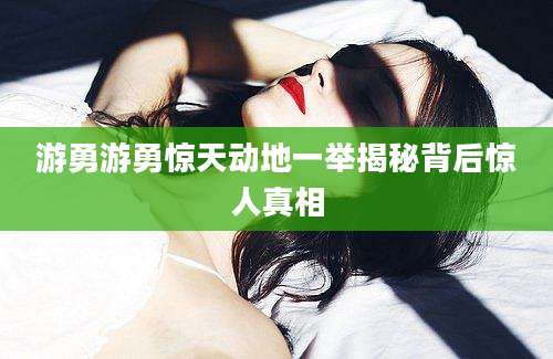 游勇游勇惊天动地一举揭秘背后惊人真相