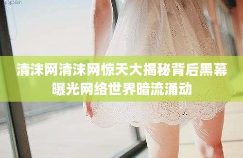 清沫网清沫网惊天大揭秘背后黑幕曝光网络世界暗流涌动