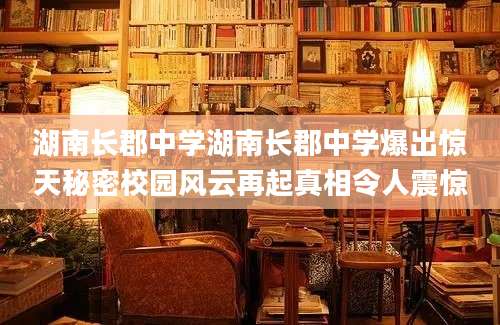 湖南长郡中学湖南长郡中学爆出惊天秘密校园风云再起真相令人震惊