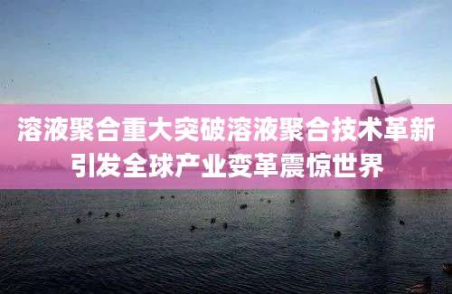 溶液聚合重大突破溶液聚合技术革新引发全球产业变革震惊世界