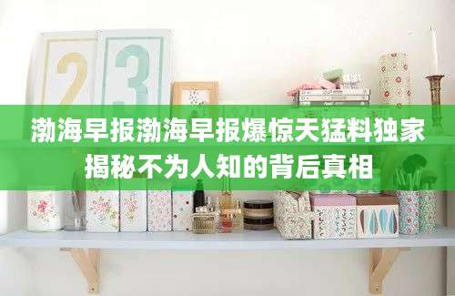 渤海早报渤海早报爆惊天猛料独家揭秘不为人知的背后真相
